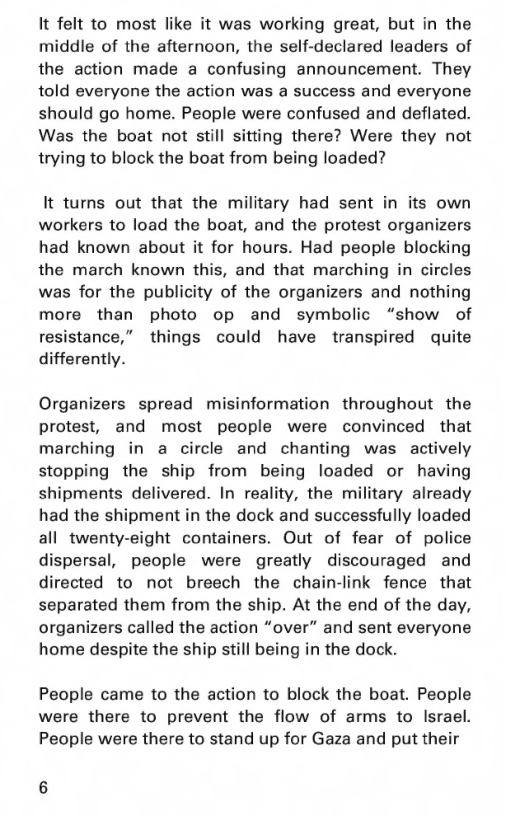 It felt to most like it was working great, but in the middle of the afternoon, the self-declared leaders of the action made a confusing announcement. They told everyone the action was a success and everyone should go home. People were confused and deflated. Was the boat not still sitting there? Were they not trying to block the boat from being loaded?  It turns out that the military had sent in its own workers to load the boat, and the protest organizers had known about it for hours. Had people blocking the march known this, and that marching in circles was for the publicity of the organizers and nothing more than photo op and symbolic “show of resistance,” things could have transpired quite differently.  Organizers spread misinformation throughout  the protest, and most people were convinced that marching in a circle and chanting was actively stopping the ship from being loaded or having shipments delivered. In reality, the military already had the shipment in the dock and successfully loaded all twenty-eight containers. Out of fear of police dispersal, people were greatly discouraged and directed to not breech the chain-link fence that separated them from the ship. At the end of the day, organizers called the action “over” and sent everyone home despite the ship still being in the dock.  People came to the action to block the boat. People were there to prevent the flow of arms to Israel. People were there to stand up for Gaza and put their 
